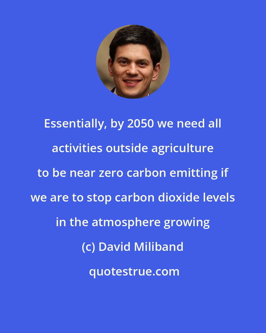 David Miliband: Essentially, by 2050 we need all activities outside agriculture to be near zero carbon emitting if we are to stop carbon dioxide levels in the atmosphere growing