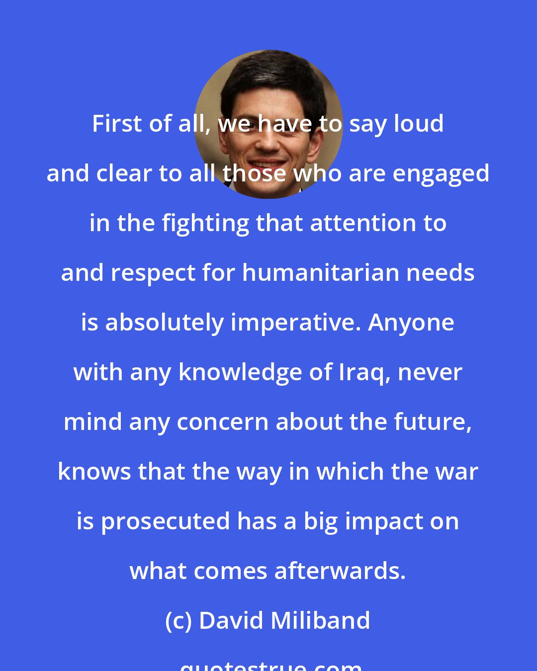 David Miliband: First of all, we have to say loud and clear to all those who are engaged in the fighting that attention to and respect for humanitarian needs is absolutely imperative. Anyone with any knowledge of Iraq, never mind any concern about the future, knows that the way in which the war is prosecuted has a big impact on what comes afterwards.