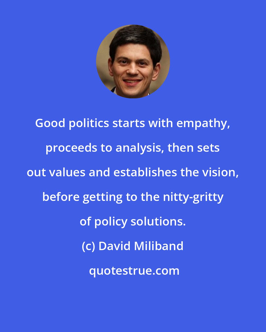 David Miliband: Good politics starts with empathy, proceeds to analysis, then sets out values and establishes the vision, before getting to the nitty-gritty of policy solutions.