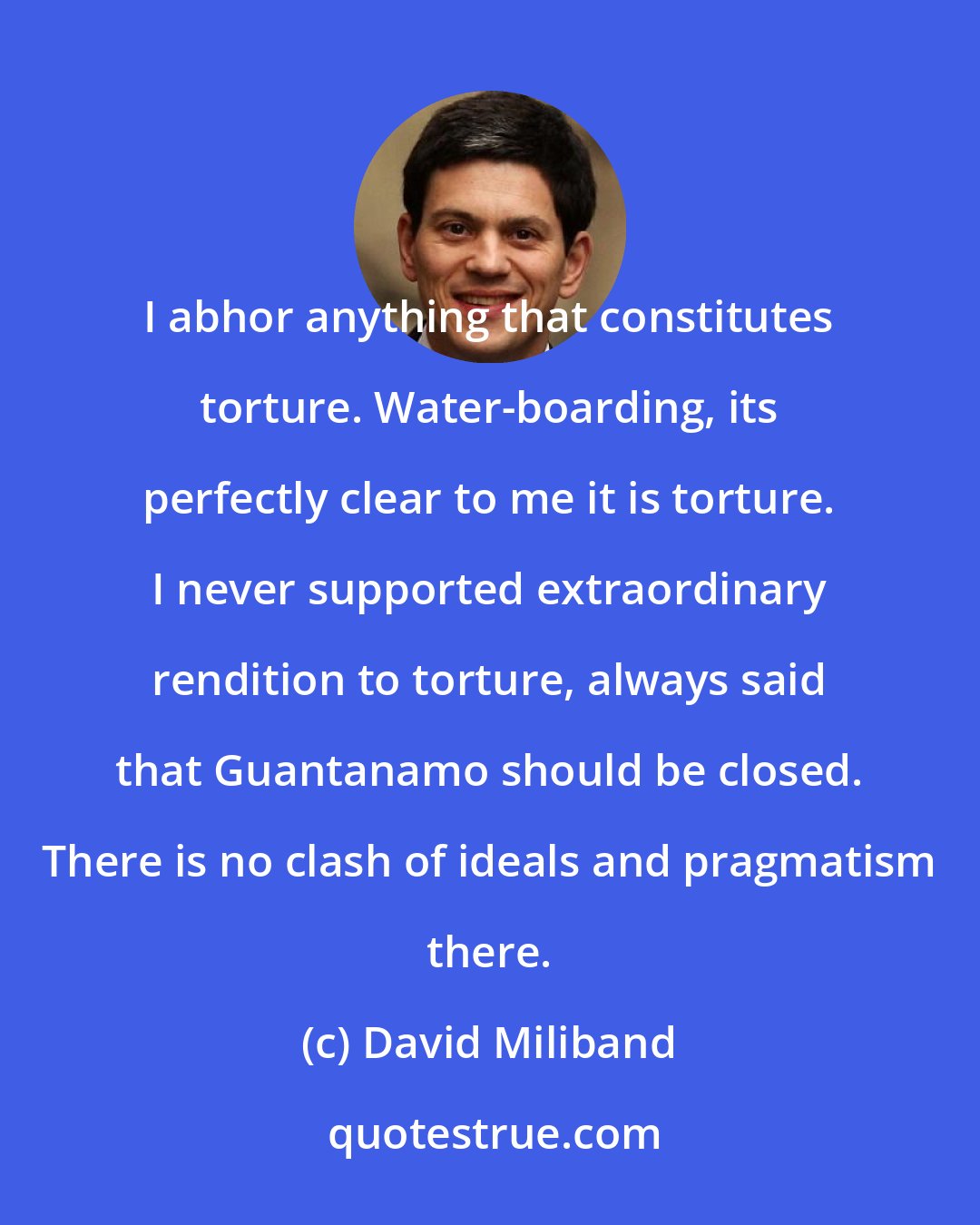 David Miliband: I abhor anything that constitutes torture. Water-boarding, its perfectly clear to me it is torture. I never supported extraordinary rendition to torture, always said that Guantanamo should be closed. There is no clash of ideals and pragmatism there.