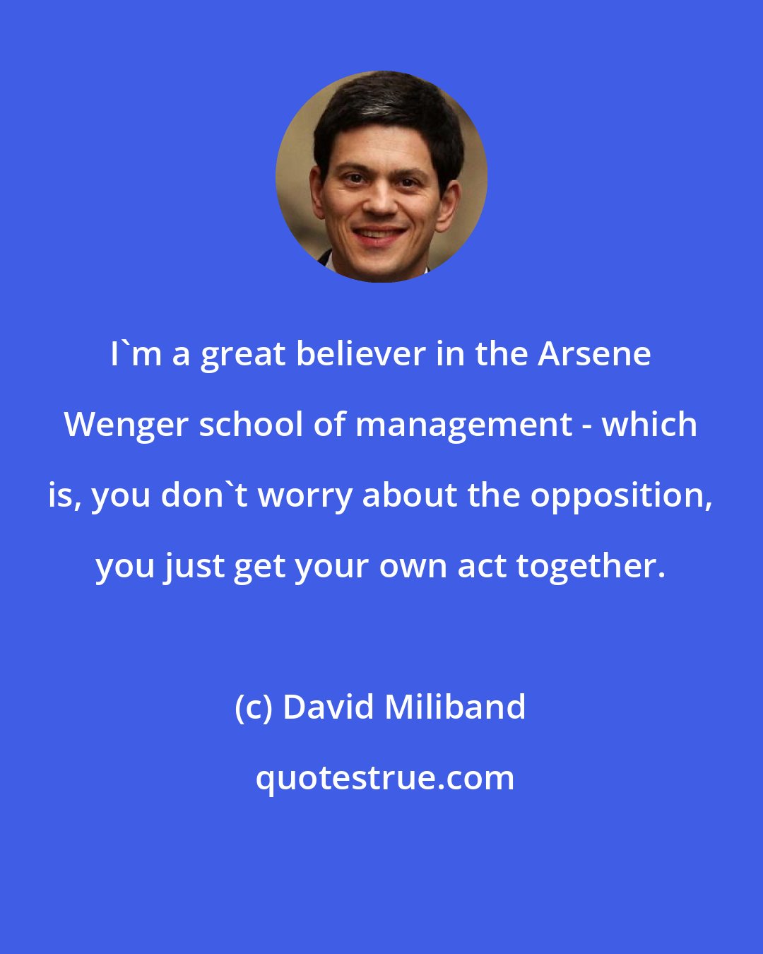 David Miliband: I'm a great believer in the Arsene Wenger school of management - which is, you don't worry about the opposition, you just get your own act together.