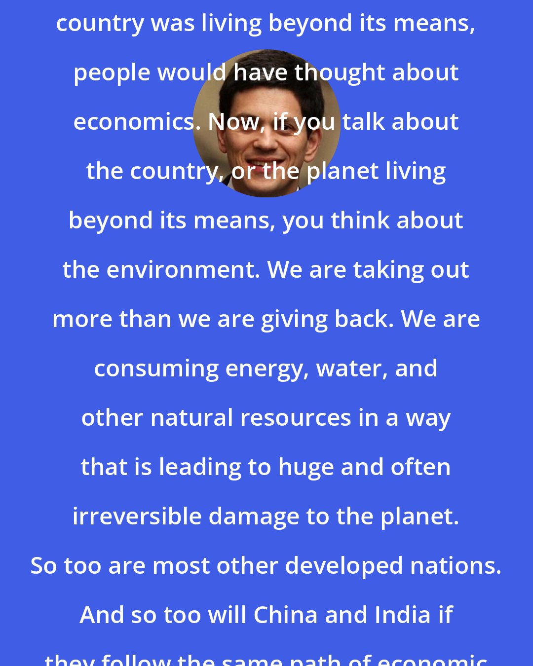 David Miliband: Thirty years ago, if you said the country was living beyond its means, people would have thought about economics. Now, if you talk about the country, or the planet living beyond its means, you think about the environment. We are taking out more than we are giving back. We are consuming energy, water, and other natural resources in a way that is leading to huge and often irreversible damage to the planet. So too are most other developed nations. And so too will China and India if they follow the same path of economic development as us