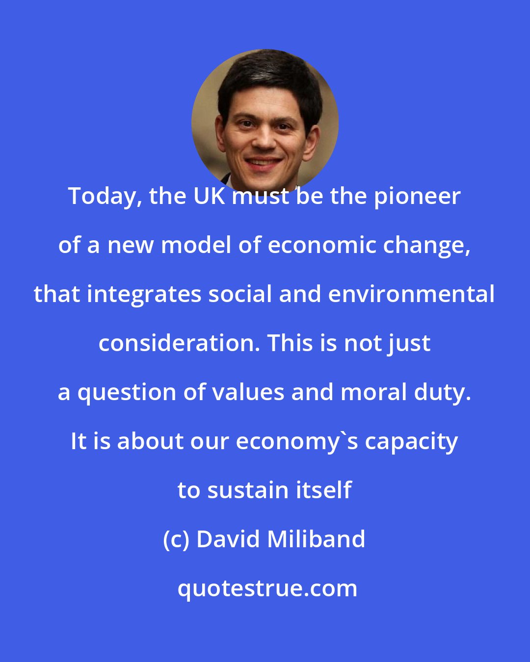 David Miliband: Today, the UK must be the pioneer of a new model of economic change, that integrates social and environmental consideration. This is not just a question of values and moral duty. It is about our economy's capacity to sustain itself