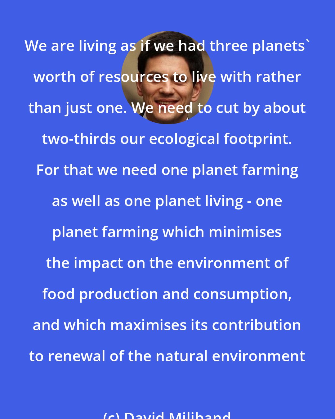 David Miliband: We are living as if we had three planets' worth of resources to live with rather than just one. We need to cut by about two-thirds our ecological footprint. For that we need one planet farming as well as one planet living - one planet farming which minimises the impact on the environment of food production and consumption, and which maximises its contribution to renewal of the natural environment