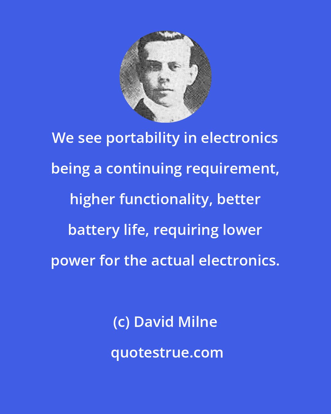 David Milne: We see portability in electronics being a continuing requirement, higher functionality, better battery life, requiring lower power for the actual electronics.