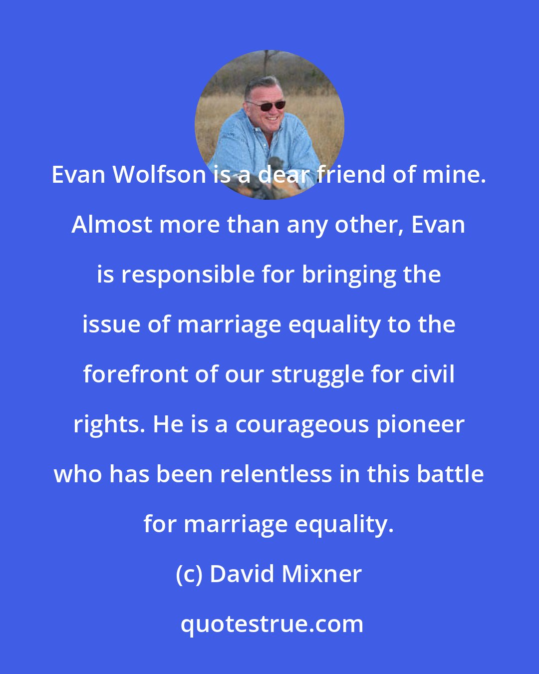 David Mixner: Evan Wolfson is a dear friend of mine. Almost more than any other, Evan is responsible for bringing the issue of marriage equality to the forefront of our struggle for civil rights. He is a courageous pioneer who has been relentless in this battle for marriage equality.