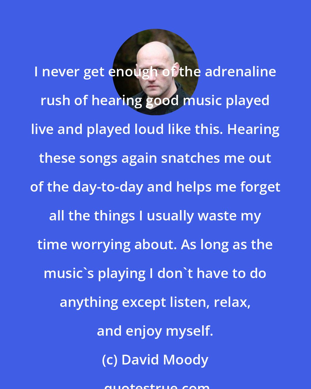 David Moody: I never get enough of the adrenaline rush of hearing good music played live and played loud like this. Hearing these songs again snatches me out of the day-to-day and helps me forget all the things I usually waste my time worrying about. As long as the music's playing I don't have to do anything except listen, relax, and enjoy myself.
