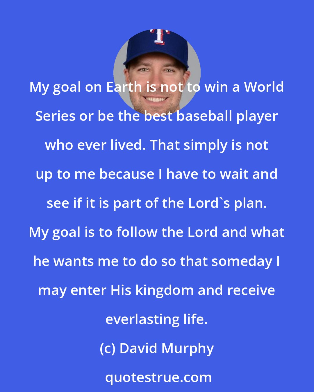 David Murphy: My goal on Earth is not to win a World Series or be the best baseball player who ever lived. That simply is not up to me because I have to wait and see if it is part of the Lord's plan. My goal is to follow the Lord and what he wants me to do so that someday I may enter His kingdom and receive everlasting life.