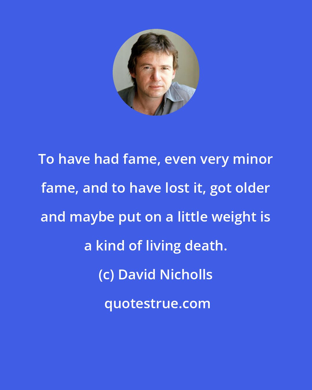 David Nicholls: To have had fame, even very minor fame, and to have lost it, got older and maybe put on a little weight is a kind of living death.