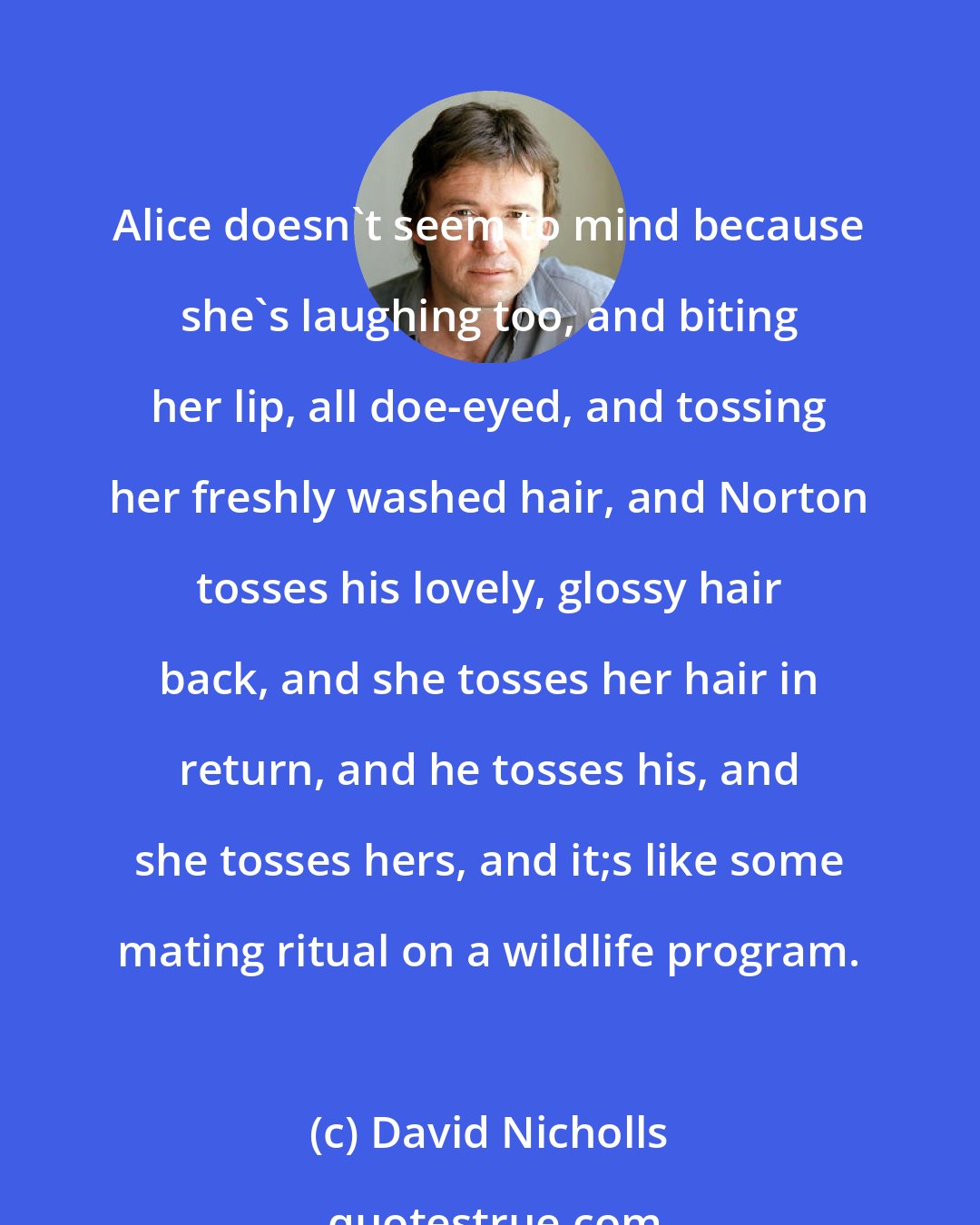 David Nicholls: Alice doesn't seem to mind because she's laughing too, and biting her lip, all doe-eyed, and tossing her freshly washed hair, and Norton tosses his lovely, glossy hair back, and she tosses her hair in return, and he tosses his, and she tosses hers, and it;s like some mating ritual on a wildlife program.