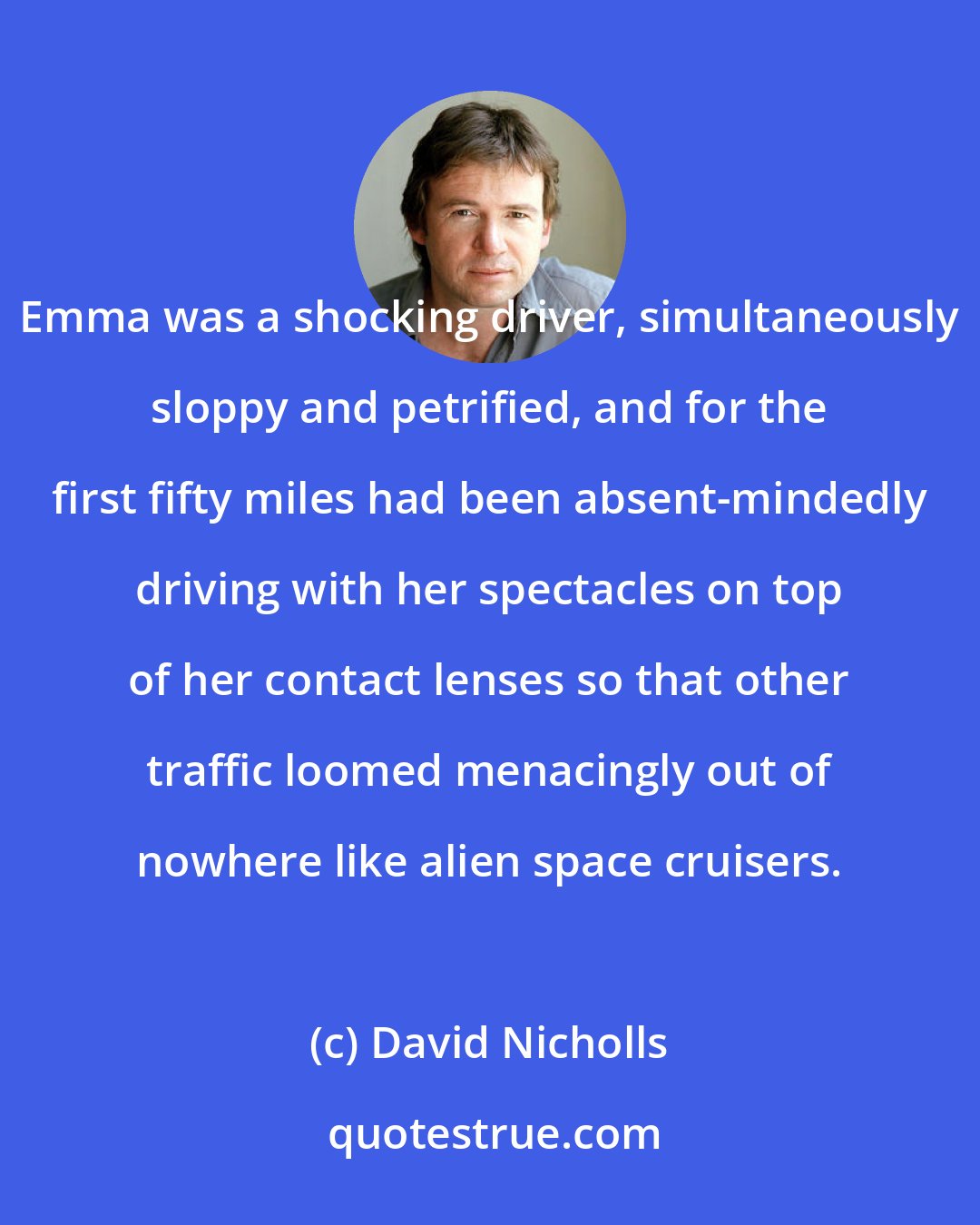 David Nicholls: Emma was a shocking driver, simultaneously sloppy and petrified, and for the first fifty miles had been absent-mindedly driving with her spectacles on top of her contact lenses so that other traffic loomed menacingly out of nowhere like alien space cruisers.