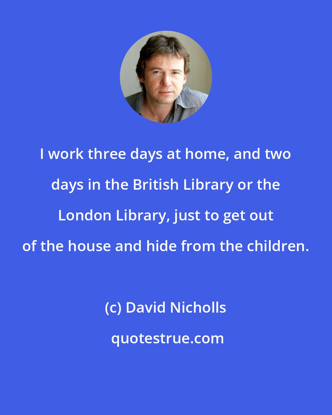 David Nicholls: I work three days at home, and two days in the British Library or the London Library, just to get out of the house and hide from the children.