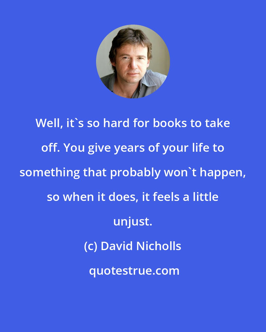 David Nicholls: Well, it's so hard for books to take off. You give years of your life to something that probably won't happen, so when it does, it feels a little unjust.