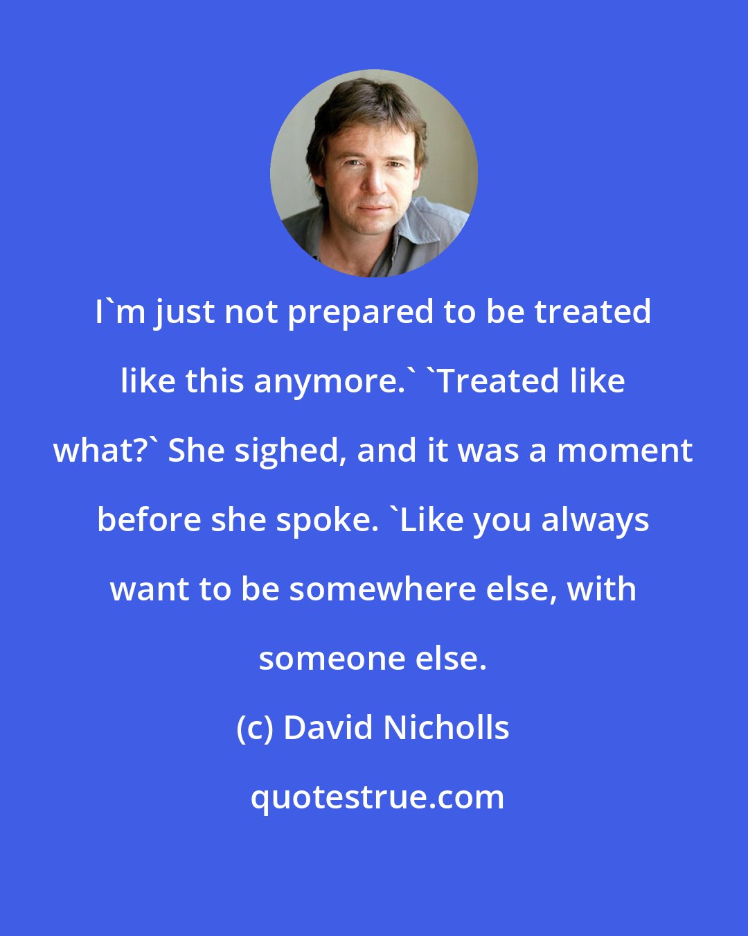 David Nicholls: I'm just not prepared to be treated like this anymore.' 'Treated like what?' She sighed, and it was a moment before she spoke. 'Like you always want to be somewhere else, with someone else.