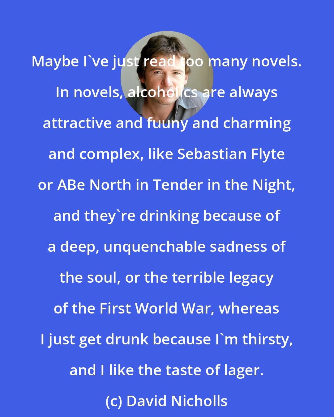 David Nicholls: Maybe I've just read too many novels. In novels, alcoholics are always attractive and fuuny and charming and complex, like Sebastian Flyte or ABe North in Tender in the Night, and they're drinking because of a deep, unquenchable sadness of the soul, or the terrible legacy of the First World War, whereas I just get drunk because I'm thirsty, and I like the taste of lager.