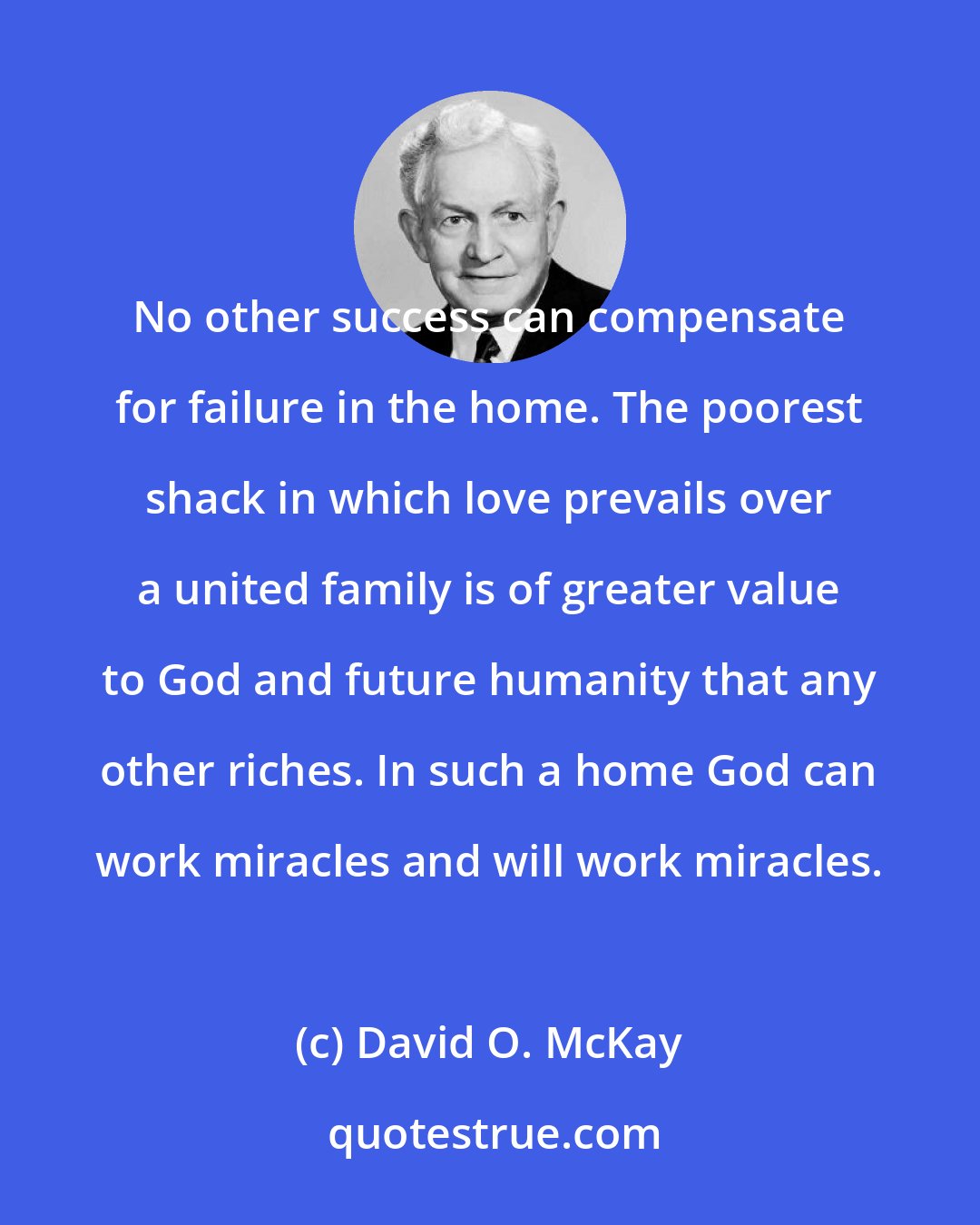 David O. McKay: No other success can compensate for failure in the home. The poorest shack in which love prevails over a united family is of greater value to God and future humanity that any other riches. In such a home God can work miracles and will work miracles.