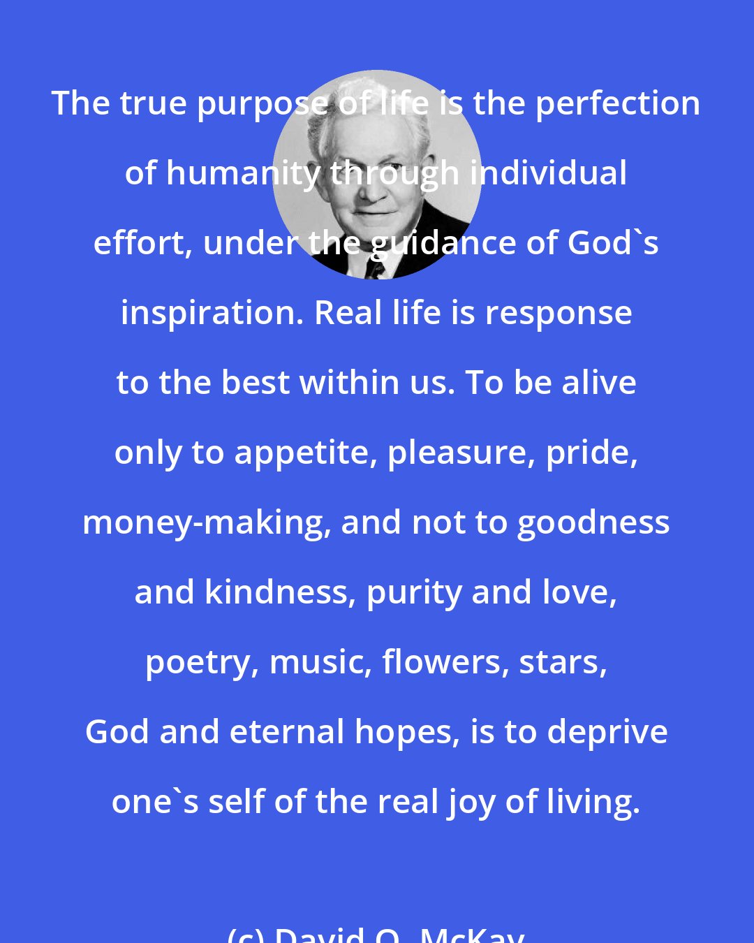 David O. McKay: The true purpose of life is the perfection of humanity through individual effort, under the guidance of God's inspiration. Real life is response to the best within us. To be alive only to appetite, pleasure, pride, money-making, and not to goodness and kindness, purity and love, poetry, music, flowers, stars, God and eternal hopes, is to deprive one's self of the real joy of living.