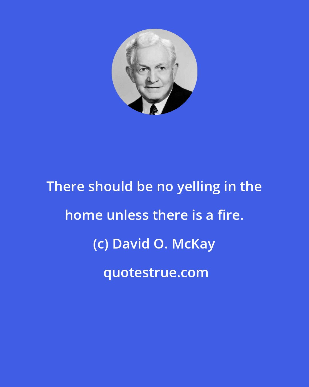 David O. McKay: There should be no yelling in the home unless there is a fire.