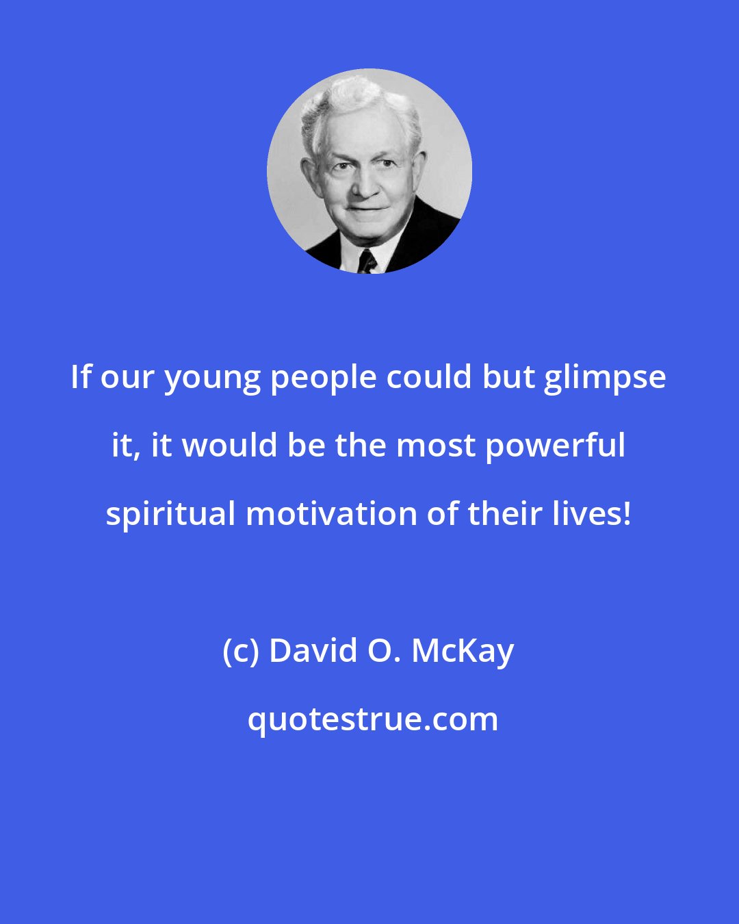 David O. McKay: If our young people could but glimpse it, it would be the most powerful spiritual motivation of their lives!