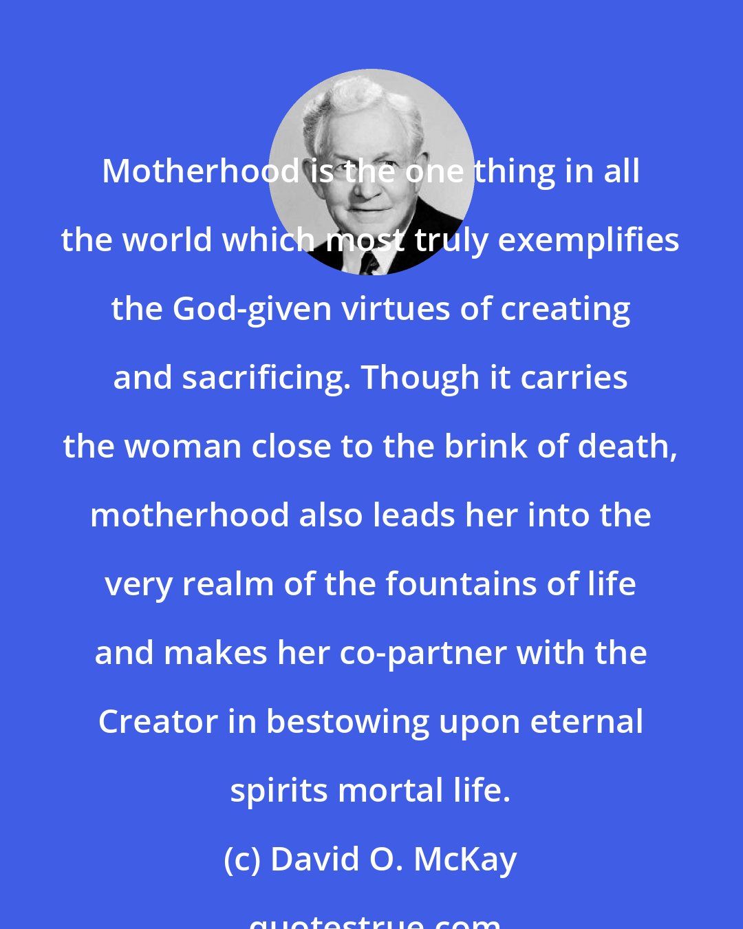 David O. McKay: Motherhood is the one thing in all the world which most truly exemplifies the God-given virtues of creating and sacrificing. Though it carries the woman close to the brink of death, motherhood also leads her into the very realm of the fountains of life and makes her co-partner with the Creator in bestowing upon eternal spirits mortal life.