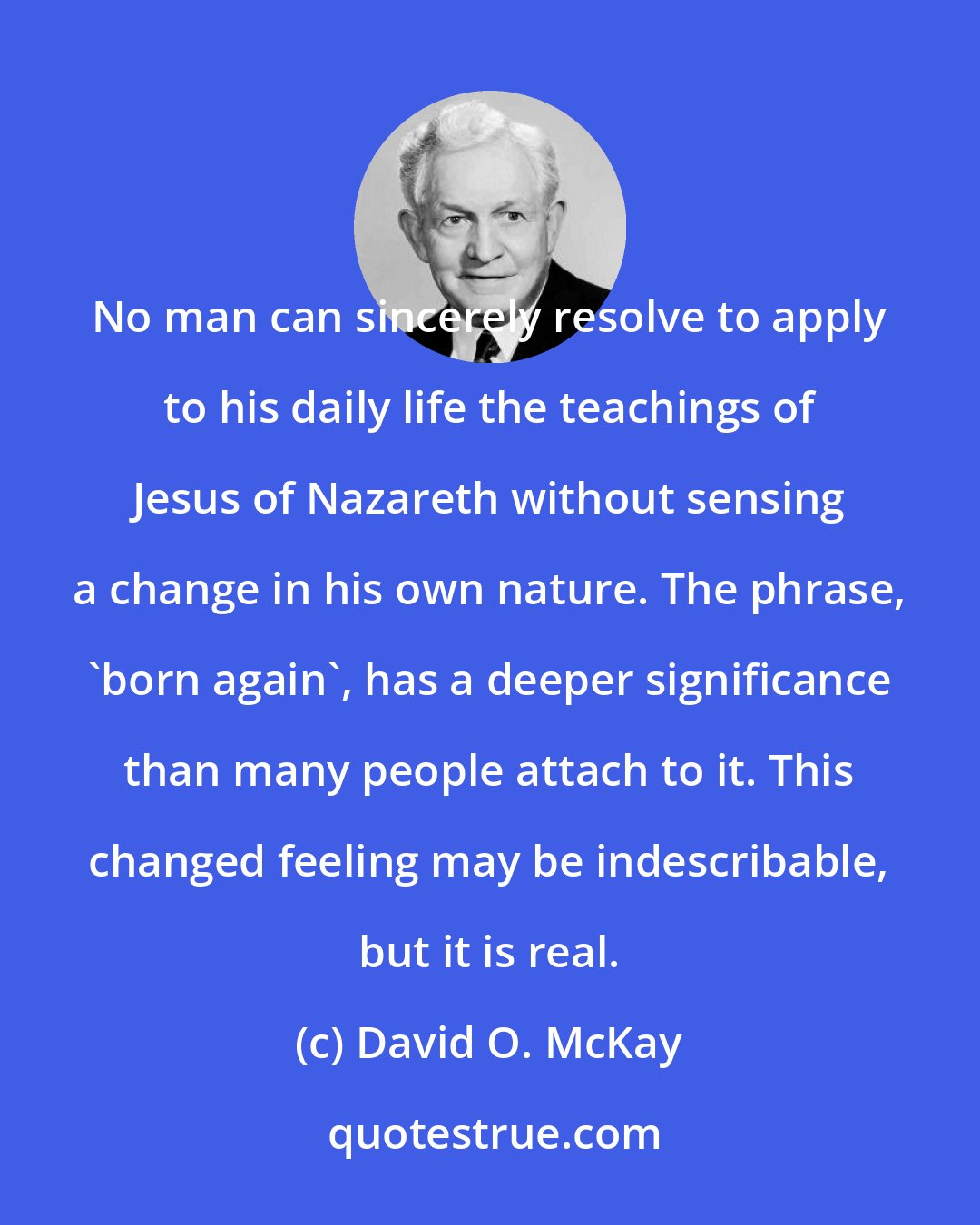 David O. McKay: No man can sincerely resolve to apply to his daily life the teachings of Jesus of Nazareth without sensing a change in his own nature. The phrase, 'born again', has a deeper significance than many people attach to it. This changed feeling may be indescribable, but it is real.