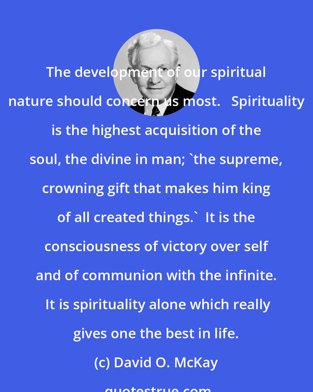 David O. McKay: The development of our spiritual nature should concern us most.   Spirituality is the highest acquisition of the soul, the divine in man; 'the supreme, crowning gift that makes him king of all created things.'  It is the consciousness of victory over self and of communion with the infinite.  It is spirituality alone which really gives one the best in life.
