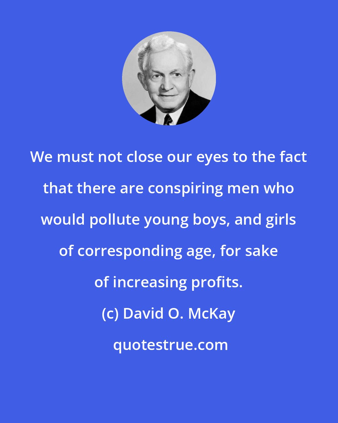 David O. McKay: We must not close our eyes to the fact that there are conspiring men who would pollute young boys, and girls of corresponding age, for sake of increasing profits.