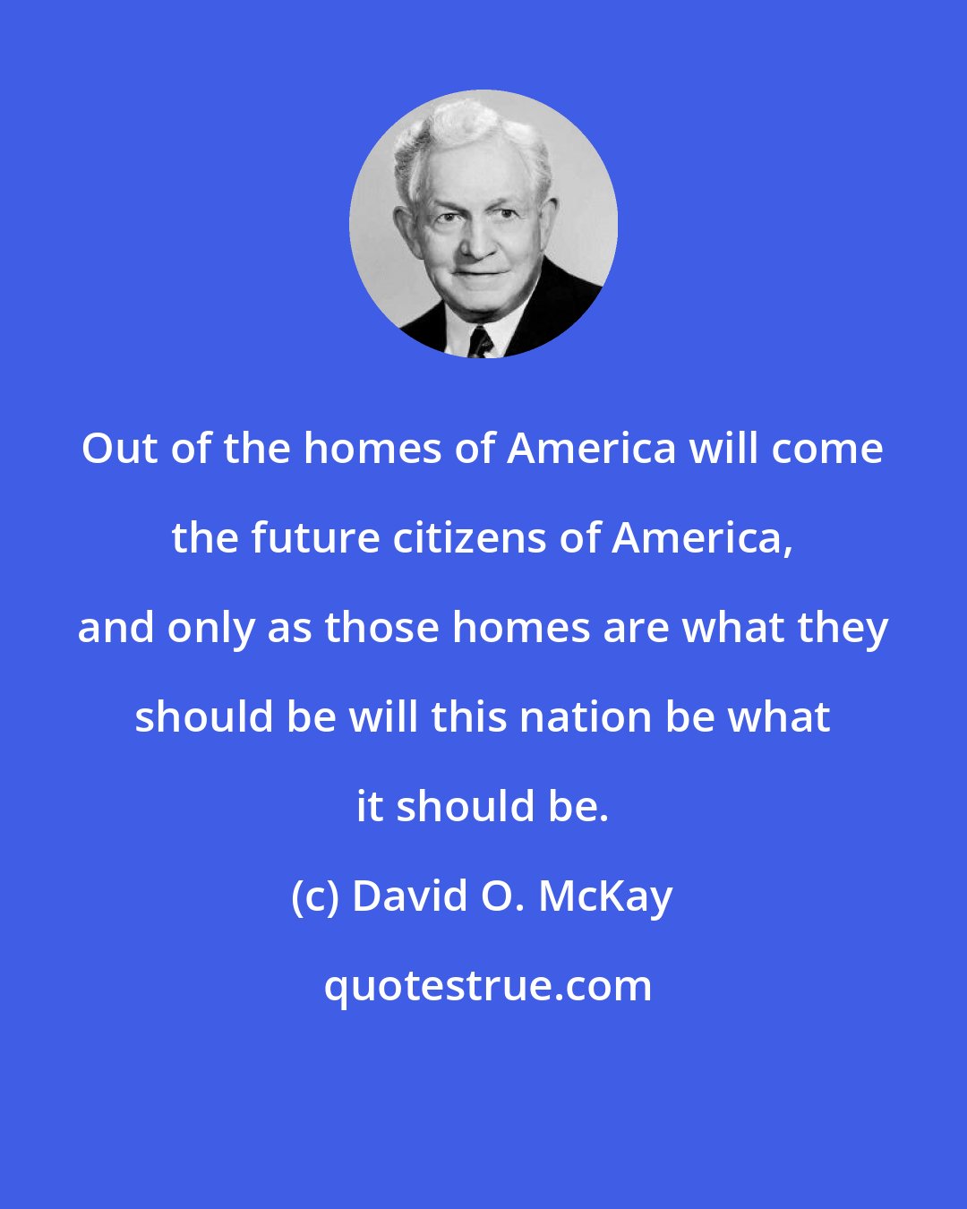David O. McKay: Out of the homes of America will come the future citizens of America, and only as those homes are what they should be will this nation be what it should be.