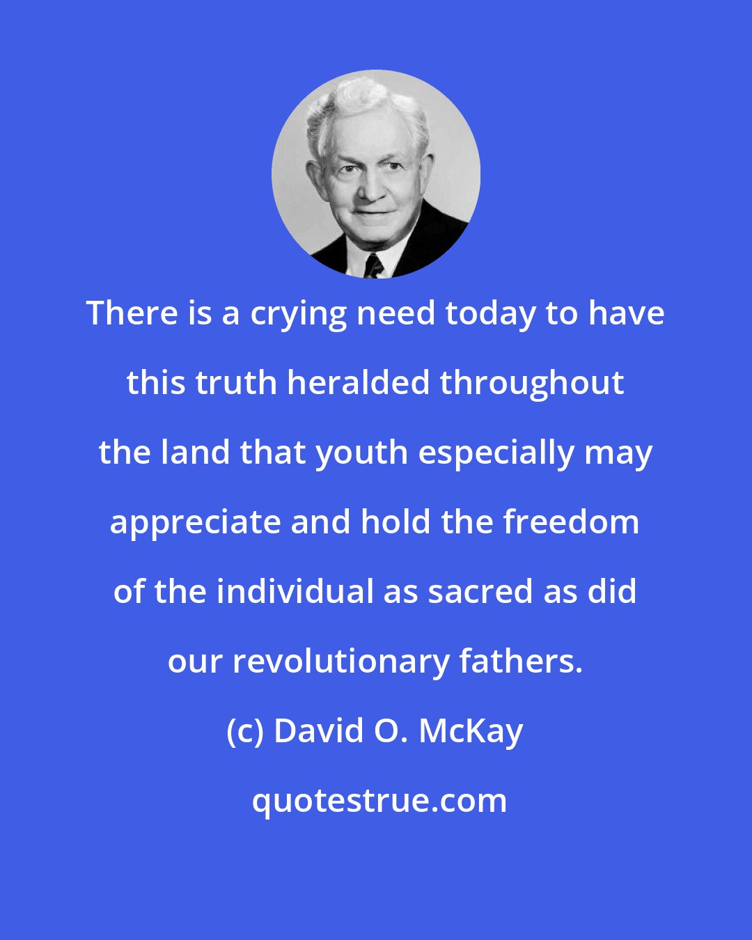 David O. McKay: There is a crying need today to have this truth heralded throughout the land that youth especially may appreciate and hold the freedom of the individual as sacred as did our revolutionary fathers.