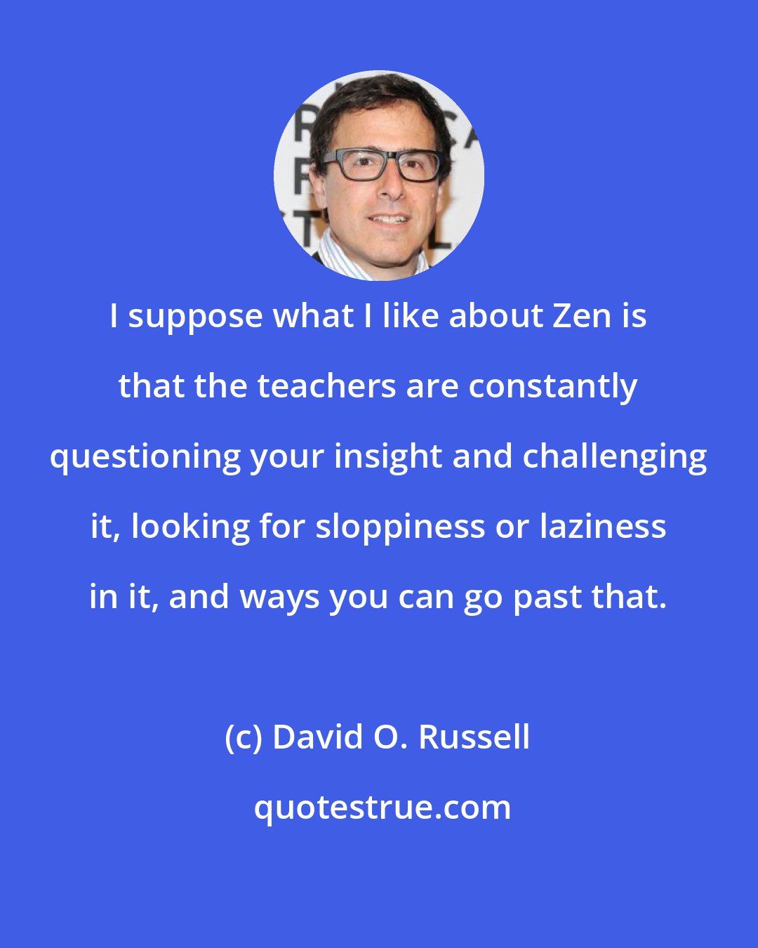 David O. Russell: I suppose what I like about Zen is that the teachers are constantly questioning your insight and challenging it, looking for sloppiness or laziness in it, and ways you can go past that.