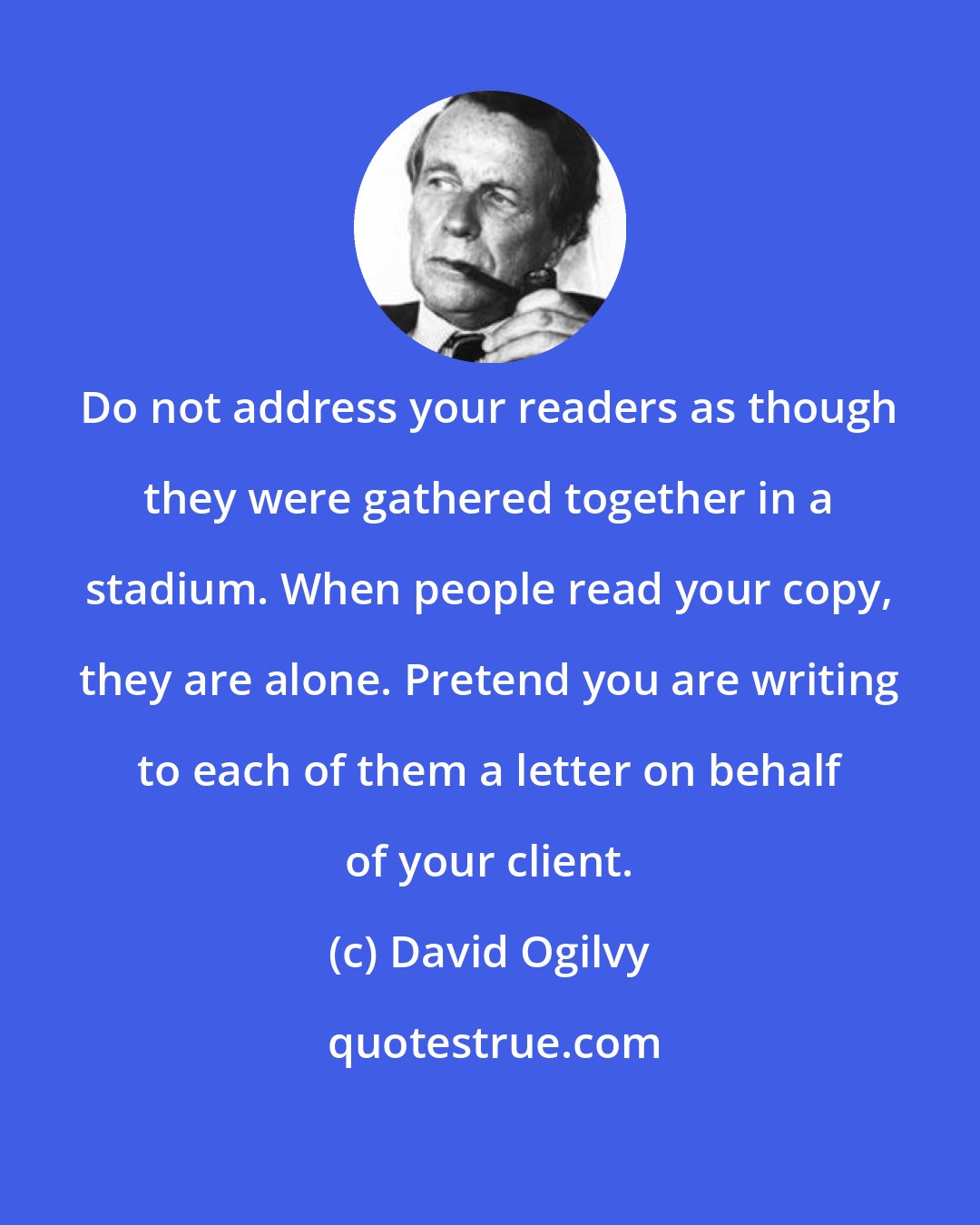 David Ogilvy: Do not address your readers as though they were gathered together in a stadium. When people read your copy, they are alone. Pretend you are writing to each of them a letter on behalf of your client.