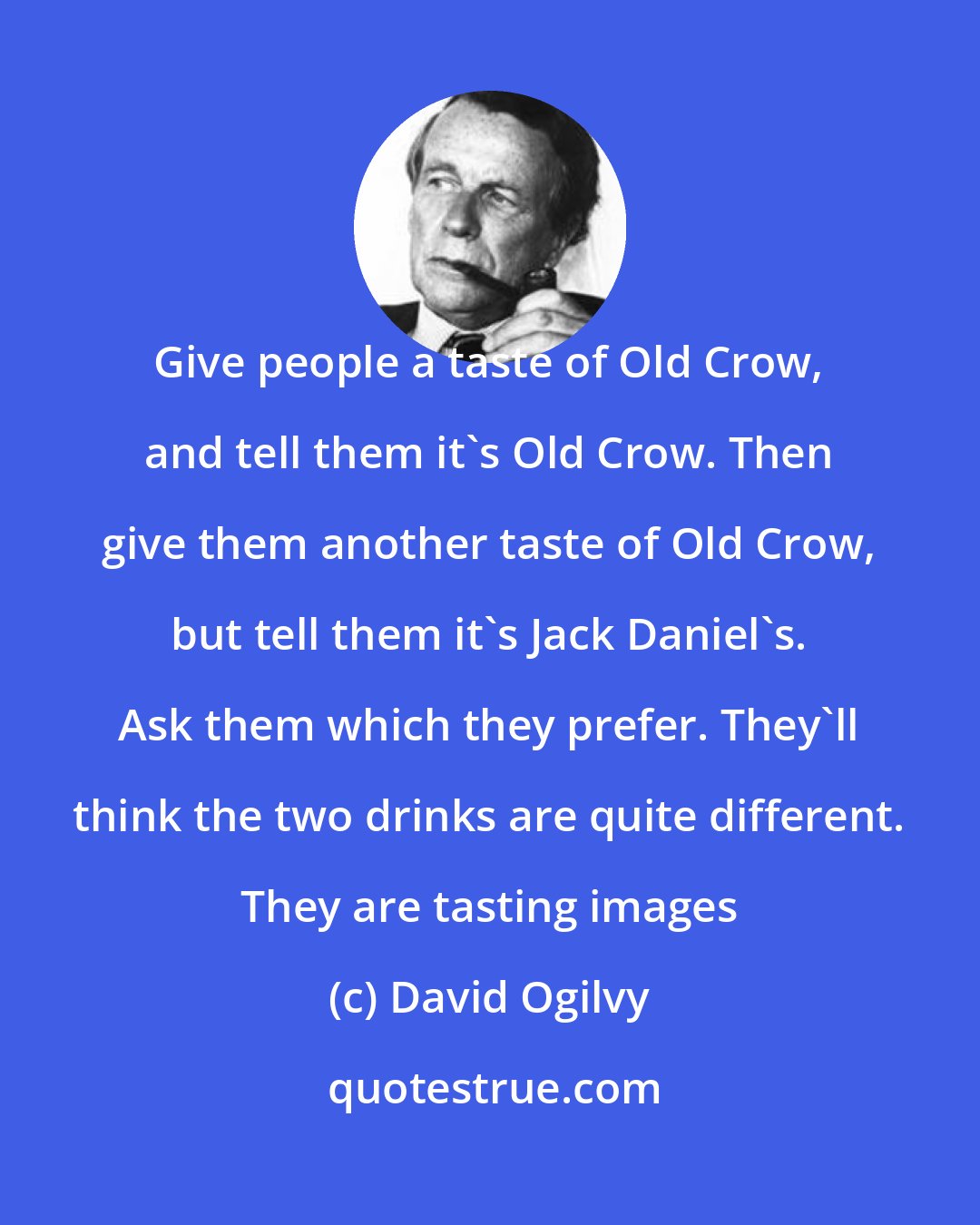 David Ogilvy: Give people a taste of Old Crow, and tell them it's Old Crow. Then give them another taste of Old Crow, but tell them it's Jack Daniel's. Ask them which they prefer. They'll think the two drinks are quite different. They are tasting images