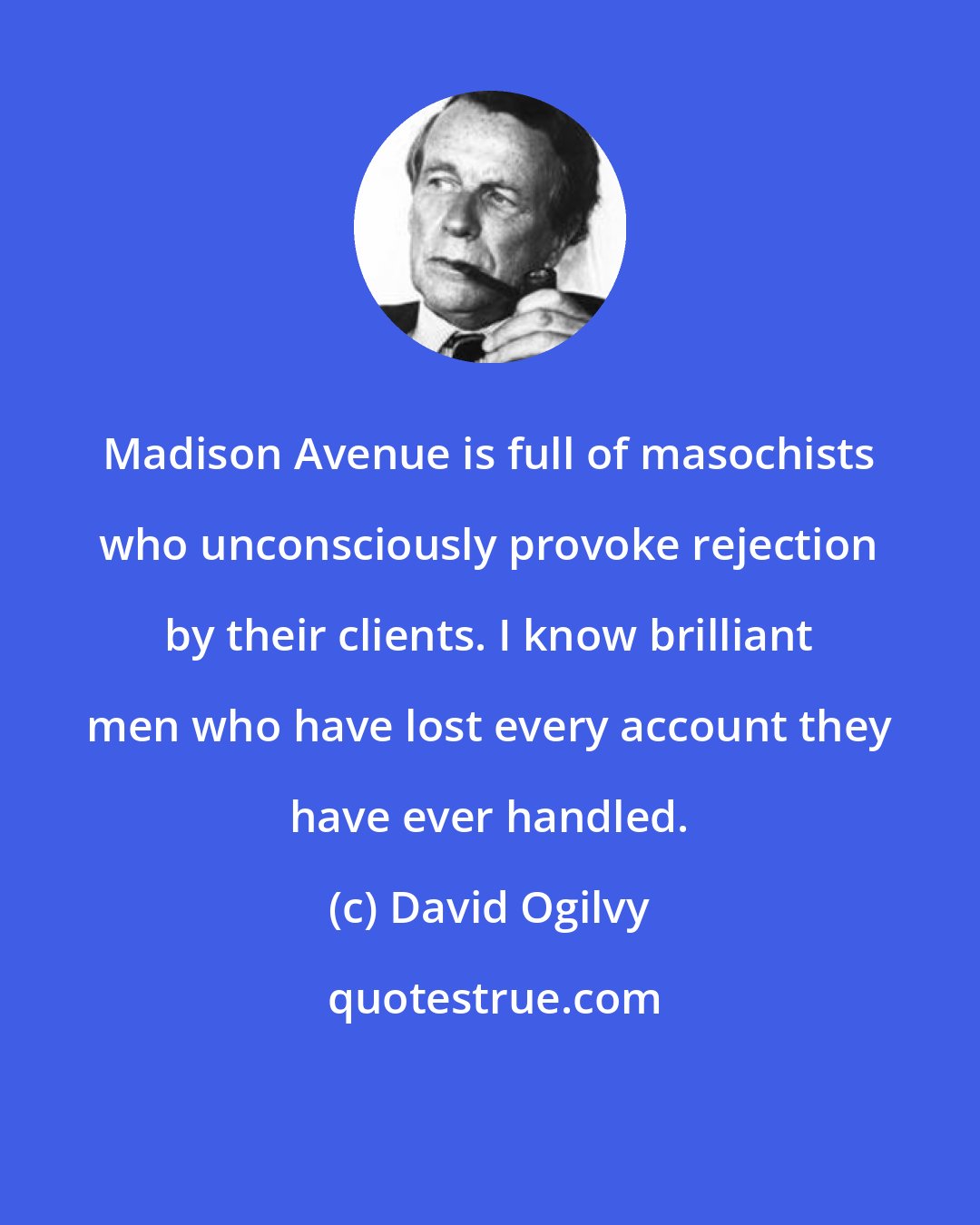 David Ogilvy: Madison Avenue is full of masochists who unconsciously provoke rejection by their clients. I know brilliant men who have lost every account they have ever handled.