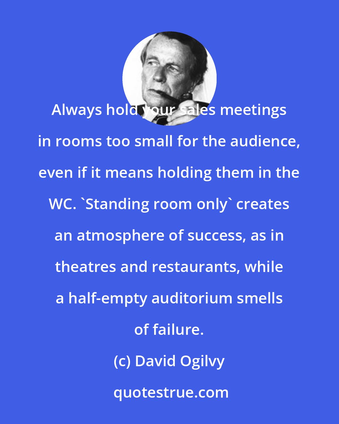 David Ogilvy: Always hold your sales meetings in rooms too small for the audience, even if it means holding them in the WC. 'Standing room only' creates an atmosphere of success, as in theatres and restaurants, while a half-empty auditorium smells of failure.