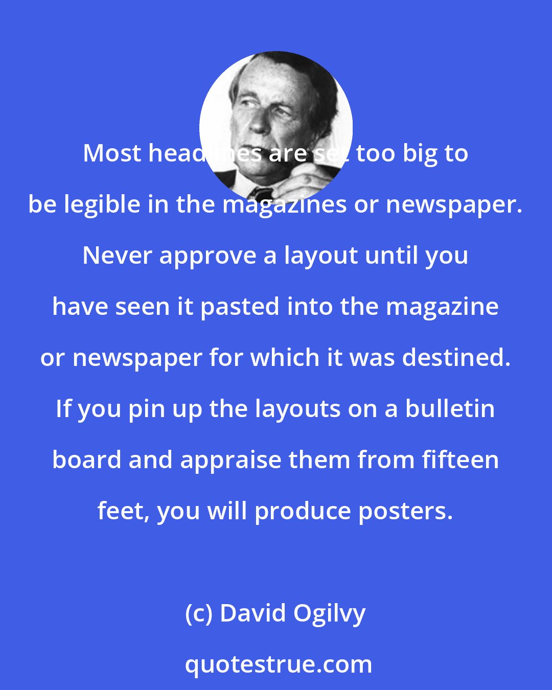 David Ogilvy: Most headlines are set too big to be legible in the magazines or newspaper. Never approve a layout until you have seen it pasted into the magazine or newspaper for which it was destined. If you pin up the layouts on a bulletin board and appraise them from fifteen feet, you will produce posters.