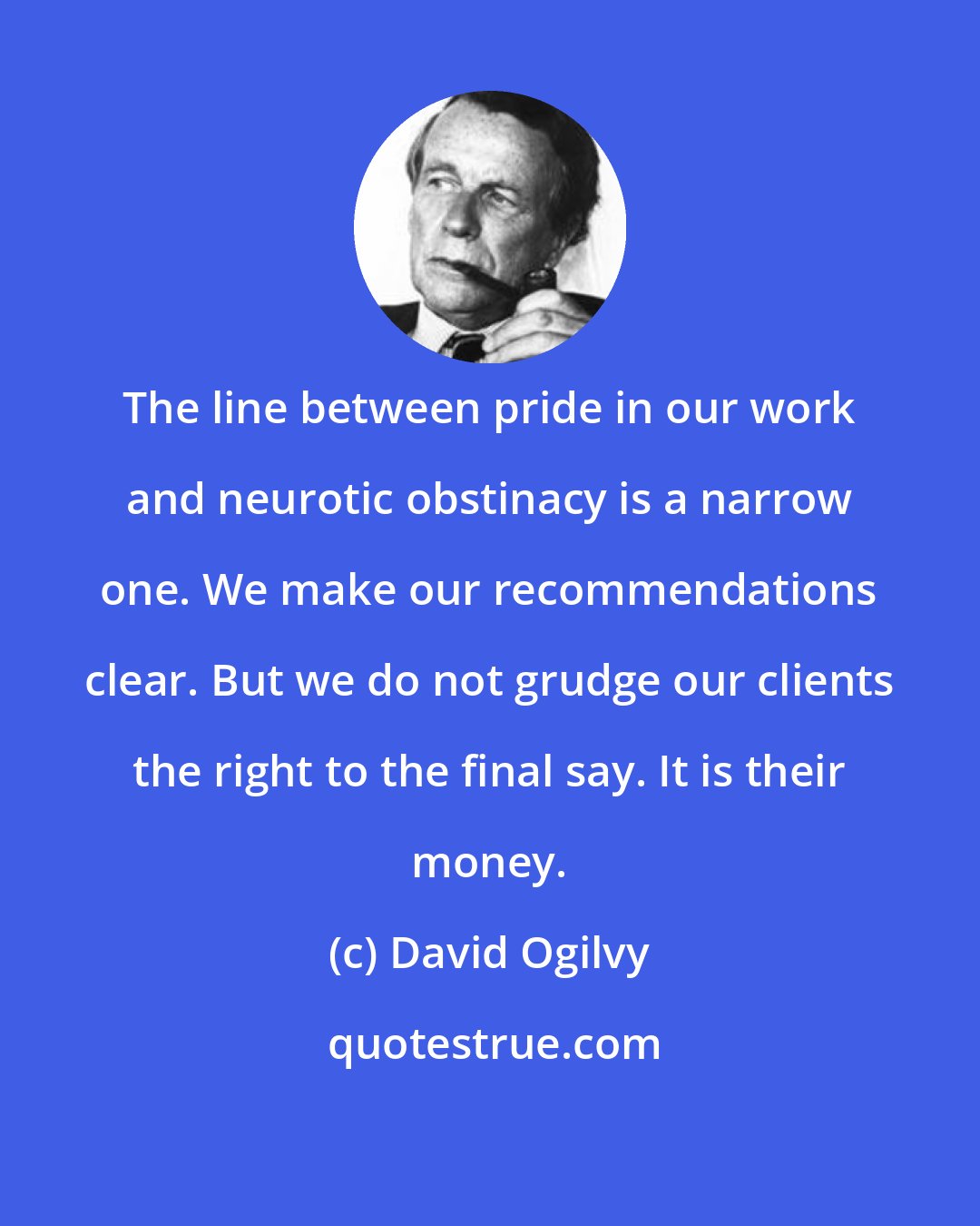 David Ogilvy: The line between pride in our work and neurotic obstinacy is a narrow one. We make our recommendations clear. But we do not grudge our clients the right to the final say. It is their money.