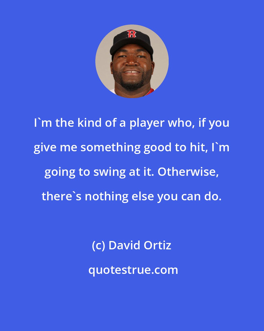 David Ortiz: I'm the kind of a player who, if you give me something good to hit, I'm going to swing at it. Otherwise, there's nothing else you can do.