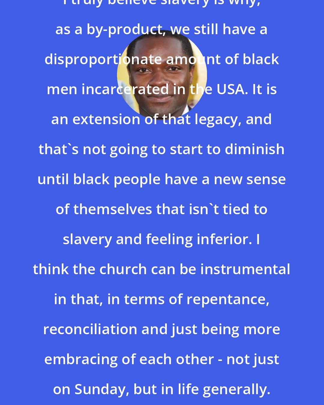 David Oyelowo: I truly believe slavery is why, as a by-product, we still have a disproportionate amount of black men incarcerated in the USA. It is an extension of that legacy, and that's not going to start to diminish until black people have a new sense of themselves that isn't tied to slavery and feeling inferior. I think the church can be instrumental in that, in terms of repentance, reconciliation and just being more embracing of each other - not just on Sunday, but in life generally.