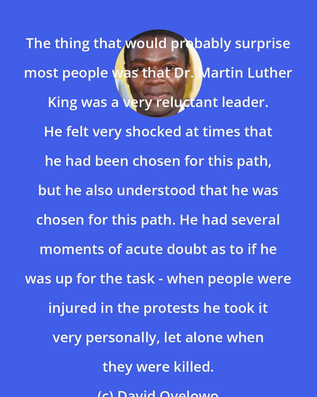 David Oyelowo: The thing that would probably surprise most people was that Dr. Martin Luther King was a very reluctant leader. He felt very shocked at times that he had been chosen for this path, but he also understood that he was chosen for this path. He had several moments of acute doubt as to if he was up for the task - when people were injured in the protests he took it very personally, let alone when they were killed.