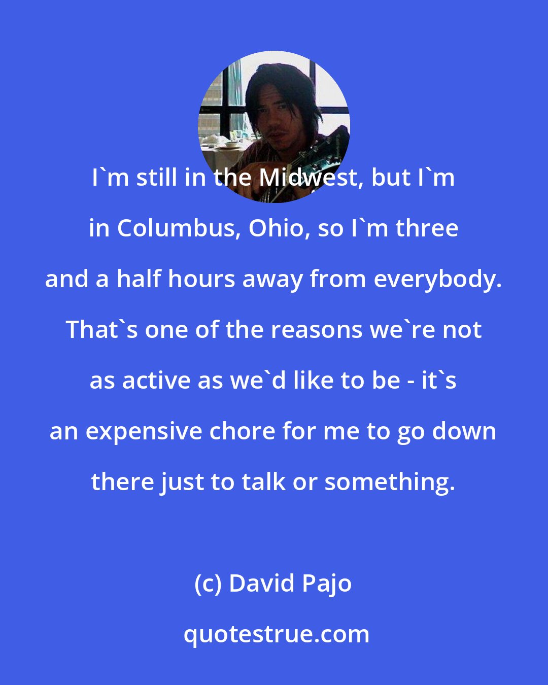 David Pajo: I'm still in the Midwest, but I'm in Columbus, Ohio, so I'm three and a half hours away from everybody. That's one of the reasons we're not as active as we'd like to be - it's an expensive chore for me to go down there just to talk or something.