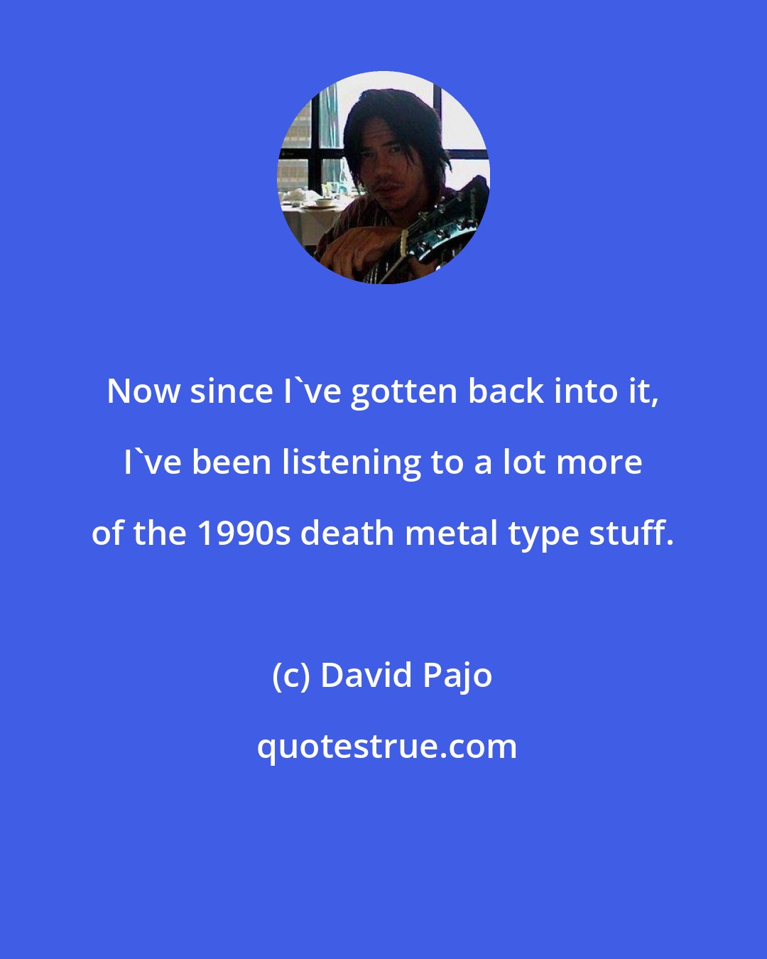 David Pajo: Now since I've gotten back into it, I've been listening to a lot more of the 1990s death metal type stuff.