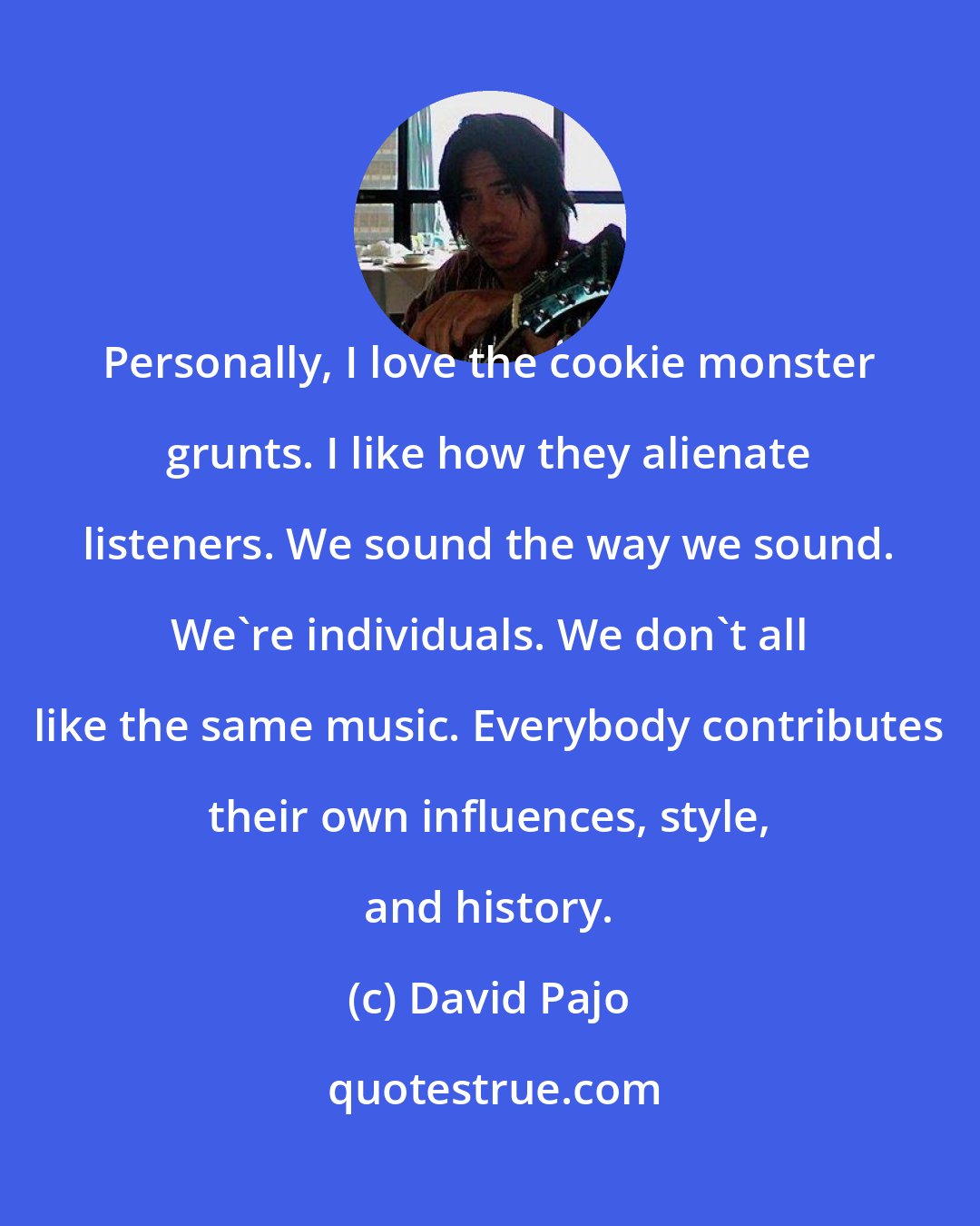 David Pajo: Personally, I love the cookie monster grunts. I like how they alienate listeners. We sound the way we sound. We're individuals. We don't all like the same music. Everybody contributes their own influences, style, and history.