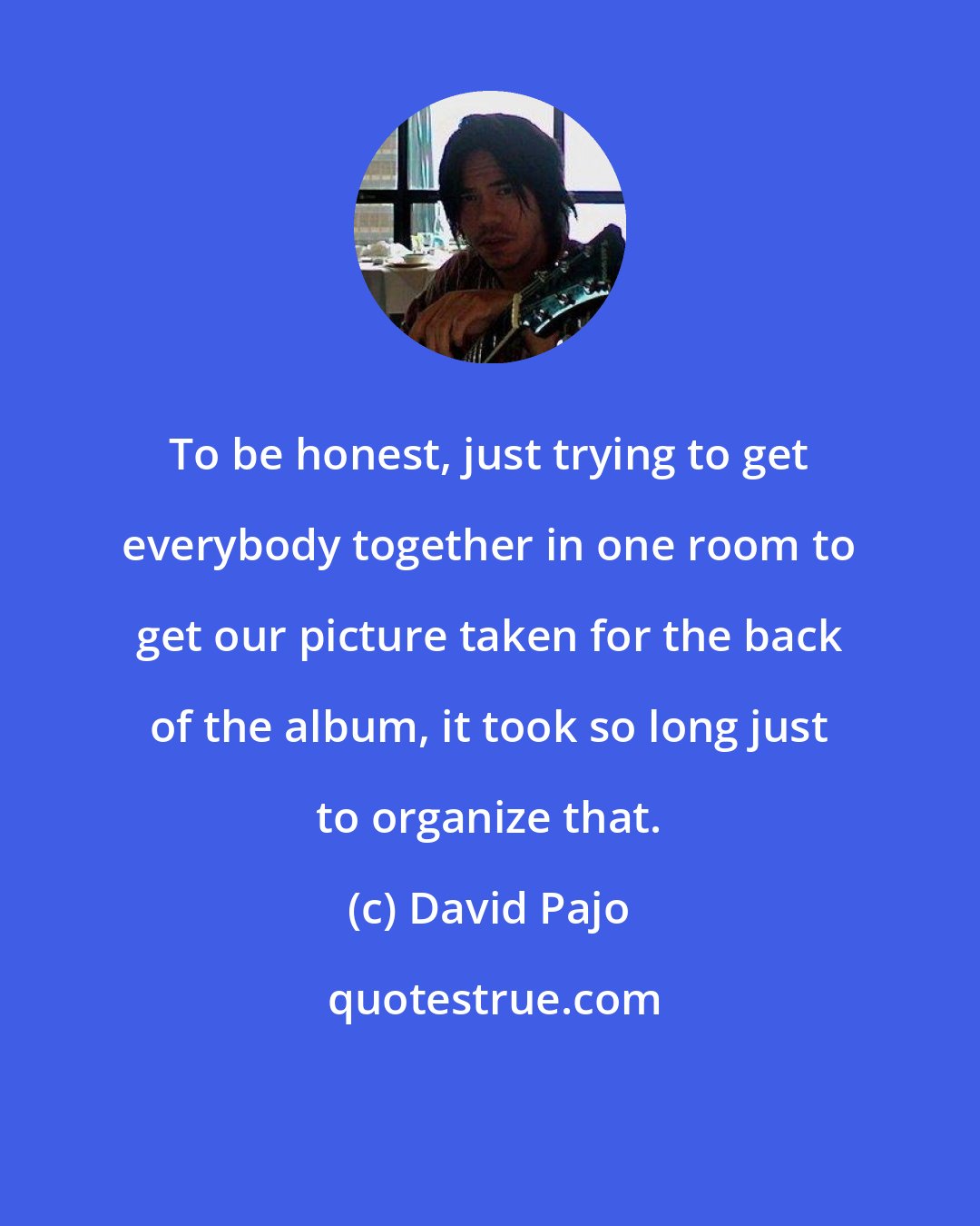 David Pajo: To be honest, just trying to get everybody together in one room to get our picture taken for the back of the album, it took so long just to organize that.