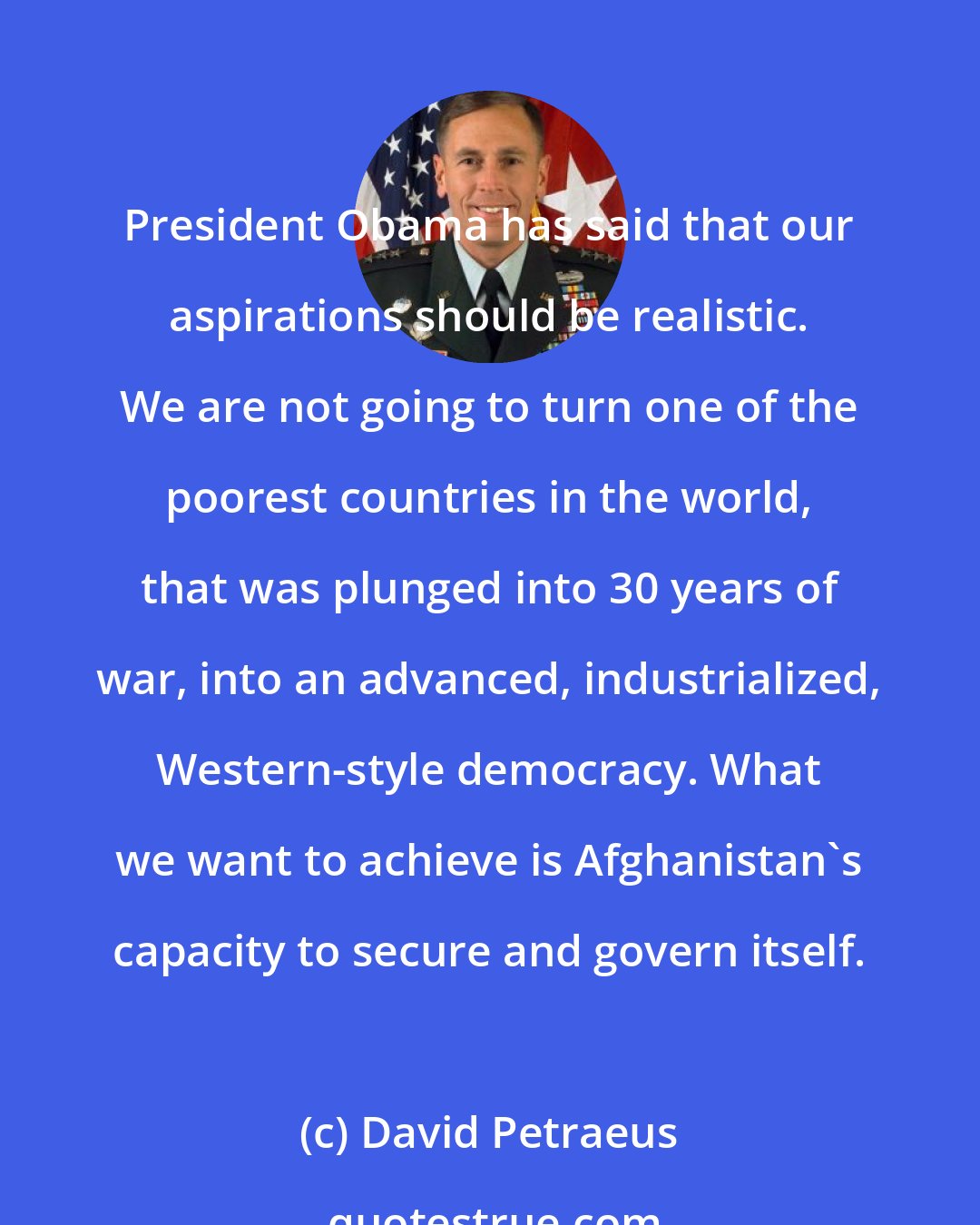 David Petraeus: President Obama has said that our aspirations should be realistic. We are not going to turn one of the poorest countries in the world, that was plunged into 30 years of war, into an advanced, industrialized, Western-style democracy. What we want to achieve is Afghanistan's capacity to secure and govern itself.