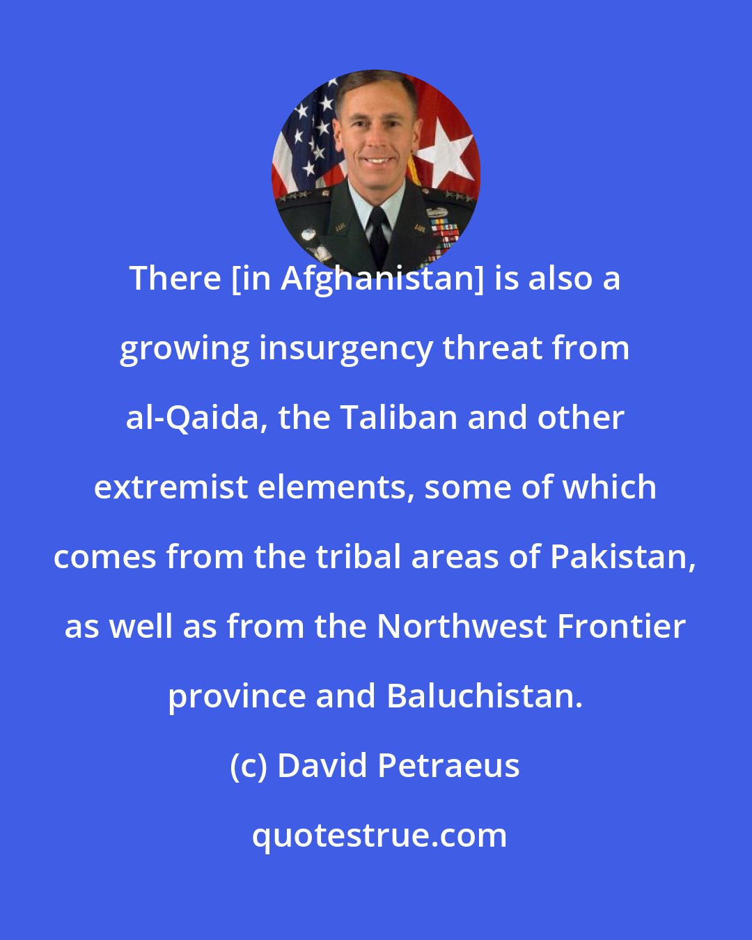 David Petraeus: There [in Afghanistan] is also a growing insurgency threat from al-Qaida, the Taliban and other extremist elements, some of which comes from the tribal areas of Pakistan, as well as from the Northwest Frontier province and Baluchistan.