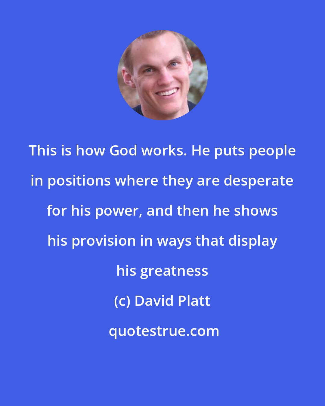 David Platt: This is how God works. He puts people in positions where they are desperate for his power, and then he shows his provision in ways that display his greatness