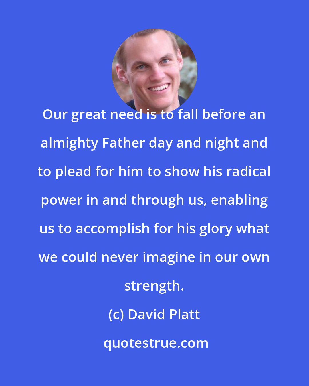 David Platt: Our great need is to fall before an almighty Father day and night and to plead for him to show his radical power in and through us, enabling us to accomplish for his glory what we could never imagine in our own strength.
