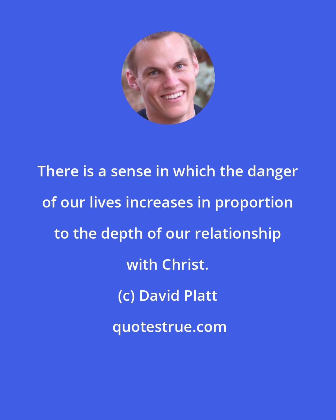David Platt: There is a sense in which the danger of our lives increases in proportion to the depth of our relationship with Christ.