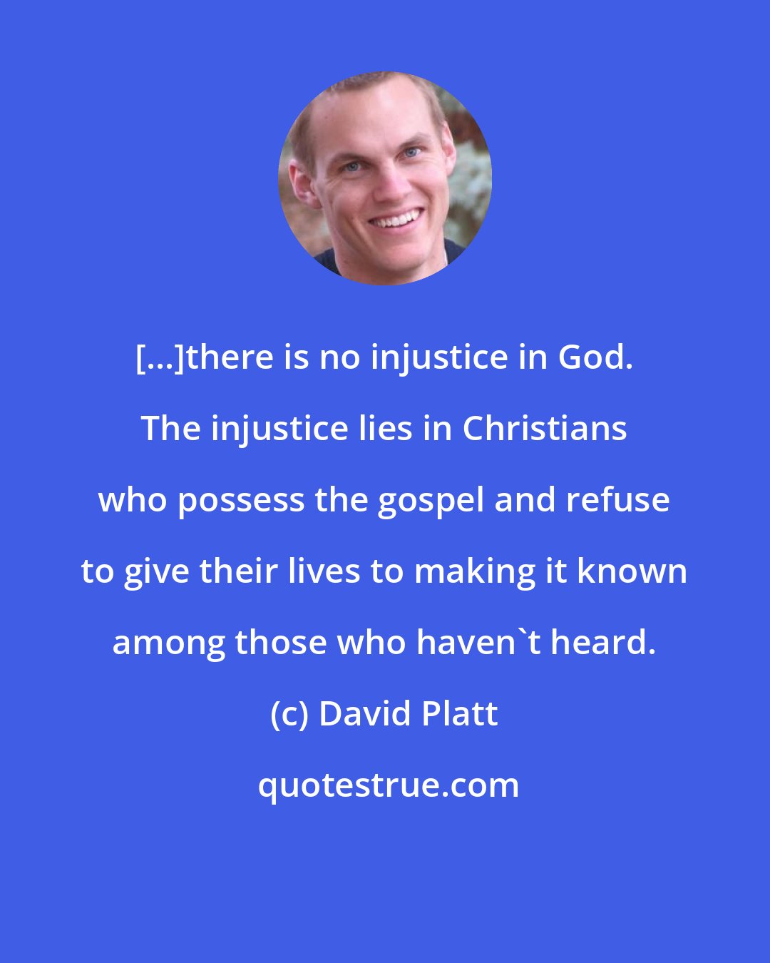 David Platt: [...]there is no injustice in God. The injustice lies in Christians who possess the gospel and refuse to give their lives to making it known among those who haven't heard.