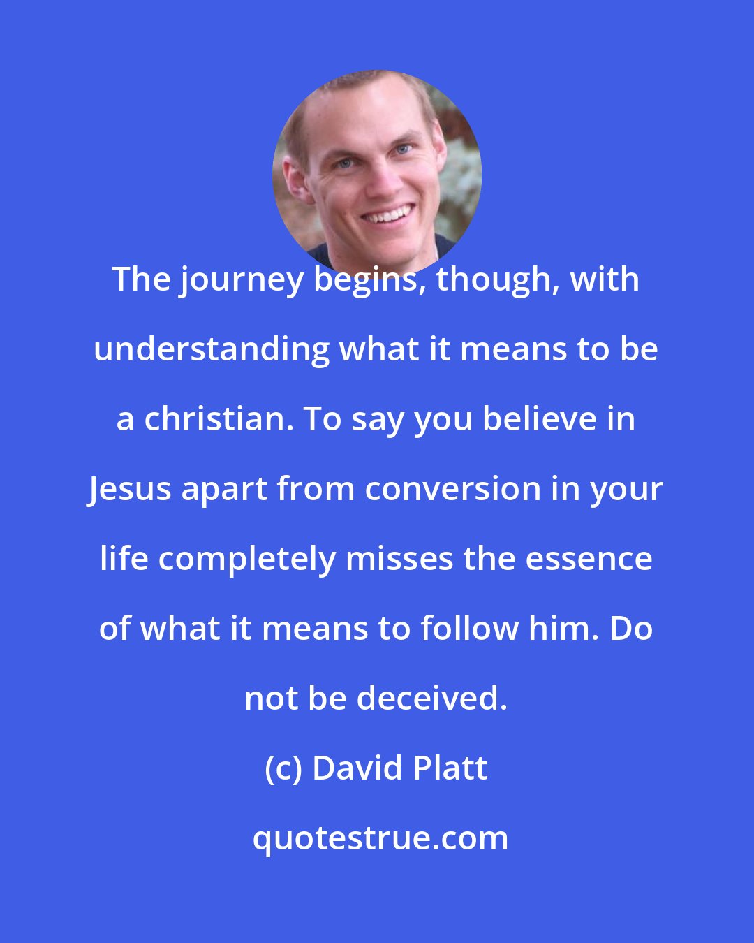 David Platt: The journey begins, though, with understanding what it means to be a christian. To say you believe in Jesus apart from conversion in your life completely misses the essence of what it means to follow him. Do not be deceived.